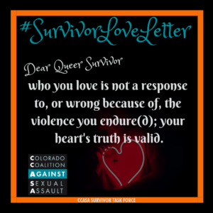 #SurvivorLoveLetter Dear Queer Survivor, who you love is not a response to, or wrong because of, the violence you endure(d); your heart's truth is valid.